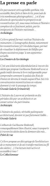 La presse en parle En parcourant cette agréable synthèse, très accessible, bien faite et bien écrite, ponctuée de très nombreuses photographies (…) et d’une dizaine de spectaculaires perspectives de reconstitution 3D, nous nous initions à l’histoire complexe de ce fascinant palais, partie intégrante de l’histoire nationale… Archéologia Ce livre grand format restitue l’histoire du monument. L’iconographie choisie, notamment les reconstitutions 3D très didactiques, permet de visualiser le déploiement de l’édifice par étapes successives jusqu’ à son apparence actuelle. Les Dossiers de l’archéologie C’est une éclairante déambulation à travers les siècles que propose Guillaume Fonkenell avec ce guide inédit devenu le livre indispensable pour comprendre comment le palais des Rois de France est devenu le musée aujourd’hui. Ses très convaincantes reconstitutions en volume donnent à voir le passage du temps. Grande Galerie (trimestriel) L’histoire du Louvre est présentée en dix périodes clés par un architecte et un conservateur du patrimoine. Archiscopie L’histoire du palais, véritable palimpseste architectural, devient ici parfaitement lisible… Grande Galerie L’album de Guillaume Fonkenell, remarquablement bien illustré, nous transporte à travers les siècles dans la demeure des rois… Point de vue Ce livre propose un décryptage de l’architecture de ce monument et de ses transformations au fil des siècles (…) Une lecture instructive et accessible à tous ! Le Collectionneur 