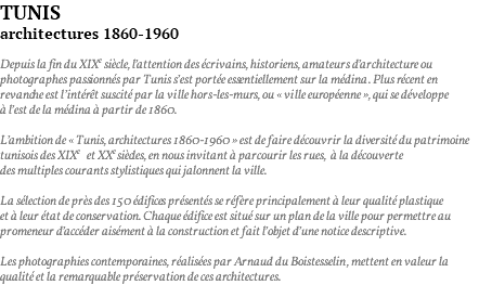 TUNIS architectures 1860-1960 Depuis la fin du XIXe siècle, l’attention des écrivains, historiens, amateurs d’architecture ou photographes passionnés par Tunis s’est portée essentiellement sur la médina. Plus récent en revanche est l’intérêt suscité par la ville hors-les-murs, ou « ville européenne », qui se développe à l’est de la médina à partir de 1860. L’ambition de « Tunis, architectures 1860-1960 » est de faire découvrir la diversité du patrimoine tunisois des XIXeet XXe siècles, en nous invitant à parcourir les rues, à la découverte des multiples courants stylistiques qui jalonnent la ville. La sélection de près des 150 édifices présentés se réfère principalement à leur qualité plastique et à leur état de conservation. Chaque édifice est situé sur un plan de la ville pour permettre au promeneur d’accéder aisément à la construction et fait l’objet d’une notice descriptive. Les photographies contemporaines, réalisées par Arnaud du Boistesselin, mettent en valeur la qualité et la remarquable préservation de ces architectures.