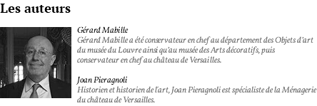 Les auteurs ﷯Gérard Mabille Gérard Mabille a été conservateur en chef au département des Objets d’art du musée du Louvre ainsi qu’au musée des Arts décoratifs, puis conservateur en chef au château de Versailles. Joan Pieragnoli Historien et historien de l'art, Joan Pieragnoli est spécialiste de la Ménagerie du château de Versailles.