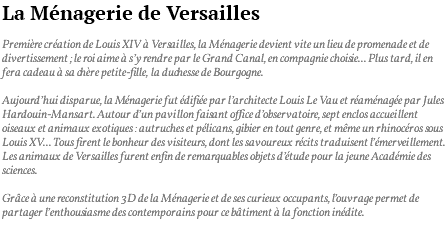 La Ménagerie de Versailles Première création de Louis XIV à Versailles, la Ménagerie devient vite un lieu de promenade et de divertissement ; le roi aime à s’y rendre par le Grand Canal, en compagnie choisie... Plus tard, il en fera cadeau à sa chère petite-fille, la duchesse de Bourgogne. Aujourd’hui disparue, la Ménagerie fut édifiée par l’architecte Louis Le Vau et réaménagée par Jules Hardouin-Mansart. Autour d’un pavillon faisant office d’observatoire, sept enclos accueillent oiseaux et animaux exotiques : autruches et pélicans, gibier en tout genre, et même un rhinocéros sous Louis XV... Tous firent le bonheur des visiteurs, dont les savoureux récits traduisent l’émerveillement. Les animaux de Versailles furent enfin de remarquables objets d’étude pour la jeune Académie des sciences. Grâce à une reconstitution 3D de la Ménagerie et de ses curieux occupants, l’ouvrage permet de partager l’enthousiasme des contemporains pour ce bâtiment à la fonction inédite. 