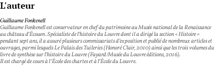 L'auteur Guillaume Fonkenell Guillaume Fonkenell est conservateur en chef du patrimoine au Musée national de la Renaissance au château d’Écouen. Spécialiste de l’histoire du Louvre dont il a dirigé la section « Histoire » pendant sept ans, il a assuré plusieurs commissariats d’exposition et publié de nombreux articles et ouvrages, parmi lesquels Le Palais des Tuileries (Honoré Clair, 2010) ainsi que les trois volumes du livre de synthèse sur l’histoire du Louvre (Fayard/Musée du Louvre éditions, 2016). Il est chargé de cours à l’École des chartes et à l’École du Louvre.