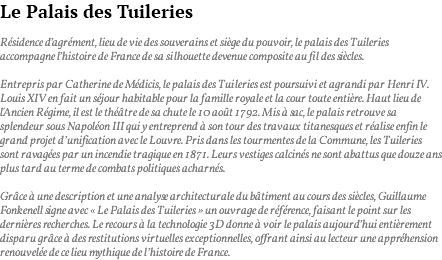 Le Palais des Tuileries Résidence d’agrément, lieu de vie des souverains et siège du pouvoir, le palais des Tuileries accompagne l’histoire de France de sa silhouette devenue composite au fil des siècles. Entrepris par Catherine de Médicis, le palais des Tuileries est poursuivi et agrandi par Henri IV. Louis XIV en fait un séjour habitable pour la famille royale et la cour toute entière. Haut lieu de l'Ancien Régime, il est le théâtre de sa chute le 10 août 1792. Mis à sac, le palais retrouve sa splendeur sous Napoléon III qui y entreprend à son tour des travaux titanesques et réalise enfin le grand projet d’unification avec le Louvre. Pris dans les tourmentes de la Commune, les Tuileries sont ravagées par un incendie tragique en 1871. Leurs vestiges calcinés ne sont abattus que douze ans plus tard au terme de combats politiques acharnés. Grâce à une description et une analyse architecturale du bâtiment au cours des siècles, Guillaume Fonkenell signe avec « Le Palais des Tuileries » un ouvrage de référence, faisant le point sur les dernières recherches. Le recours à la technologie 3D donne à voir le palais aujourd’hui entièrement disparu grâce à des restitutions virtuelles exceptionnelles, offrant ainsi au lecteur une appréhension renouvelée de ce lieu mythique de l’histoire de France.