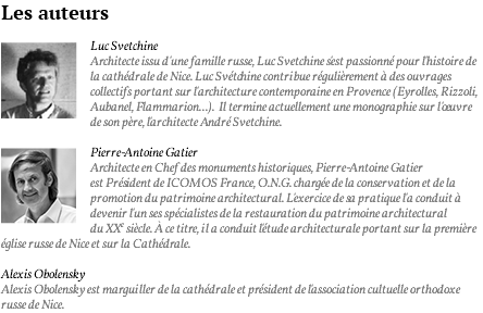 Les auteurs ﷯Luc Svetchine Architecte issu d'une famille russe, Luc Svetchine s'est passionné pour l'histoire de la cathédrale de Nice. Luc Svétchine contribue régulièrement à des ouvrages collectifs portant sur l'architecture contemporaine en Provence (Eyrolles, Rizzoli, Aubanel, Flammarion...). Il termine actuellement une monographie sur l'oeuvre de son père, l'architecte André Svetchine. ﷯Pierre-Antoine Gatier Architecte en Chef des monuments historiques, Pierre-Antoine Gatier est Président de ICOMOS France, O.N.G. chargée de la conservation et de la promotion du patrimoine architectural. L'exercice de sa pratique l'a conduit à devenir l'un ses spécialistes de la restauration du patrimoine architectural du XXe siècle. à ce titre, il a conduit l'étude architecturale portant sur la première église russe de Nice et sur la Cathédrale. Alexis Obolensky Alexis Obolensky est marguiller de la cathédrale et président de l'association cultuelle orthodoxe russe de Nice.