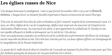 Les églises russes de Nice Une époque heureuse et prodigieuse : voici ce que furent les années 1860-1914 sur la french riviera. Chaque hiver se côtoient famille impériale et haute aristocratie de toute l'Europe. Très vite, la nécessité d'un lieu de culte orthodoxe se fait ressentir auprès de la communauté russe. Ce sera, en 1860, l'église de la rue de Longchamp, édifice tout emprunt du souvenir de l'impératrice Alexandra Féodorovna. Au tournant du siècle, ce sera également la cathédrale St Nicolas et son incroyable silhouette à bulbe se découpant sur le ciel de la Côte d'azur. Pour ses audacieuses coupoles, les architectes de la cathédrale expérimentent d'ailleurs la technique encore nouvelle du béton armé. Derrière leur lourdes portes, ces deux églises offrent un témoignage de la magnificence de la Russie impériale. Le passé s'écrit enfin dans le discret cimetière de Caucade où reposent les familles russes pour qui Nice fut d'abord synonyme de douceur de vie puis d'ultime terre d'exil...